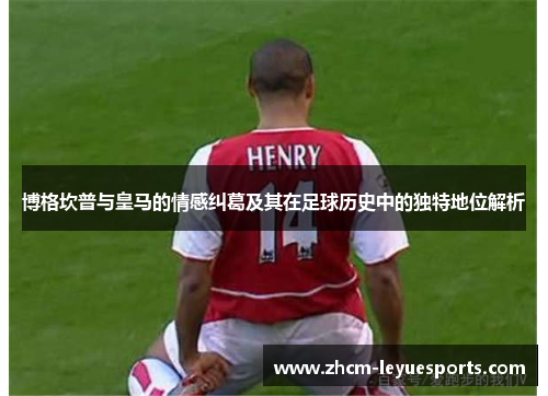 博格坎普与皇马的情感纠葛及其在足球历史中的独特地位解析 博格坎普与皇马的情感纠葛及其在足球历史中的独特地位解析
