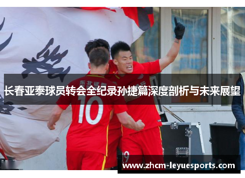 长春亚泰球员转会全纪录孙捷篇深度剖析与未来展望 长春亚泰球员转会全纪录孙捷篇深度剖析与未来展望
