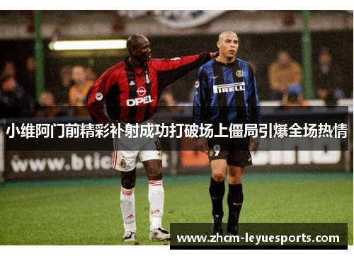 小维阿门前精彩补射成功打破场上僵局引爆全场热情