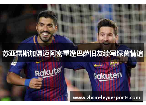 苏亚雷斯加盟迈阿密重逢巴萨旧友续写绿茵情谊
